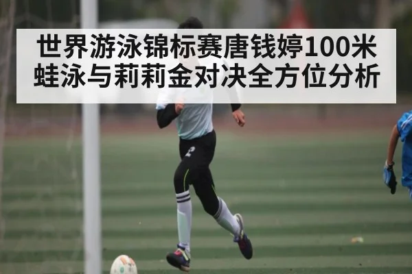 世界游泳锦标赛唐钱婷100米蛙泳与莉莉金对决全方位分析