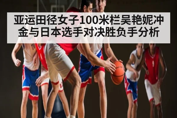 亚运田径女子100米栏吴艳妮冲金与日本选手对决胜负手分析