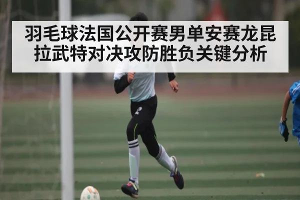 羽毛球法国公开赛男单安赛龙昆拉武特对决攻防胜负关键分析