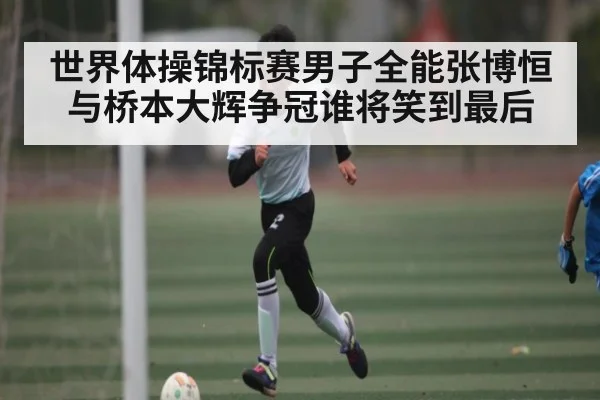 世界体操锦标赛男子全能张博恒与桥本大辉争冠谁将笑到最后