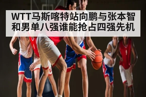 WTT马斯喀特站向鹏与张本智和男单八强谁能抢占四强先机