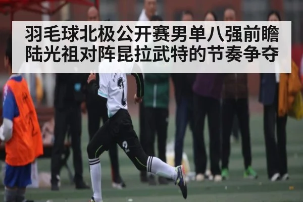 羽毛球北极公开赛男单八强前瞻 陆光祖对阵昆拉武特的节奏争夺