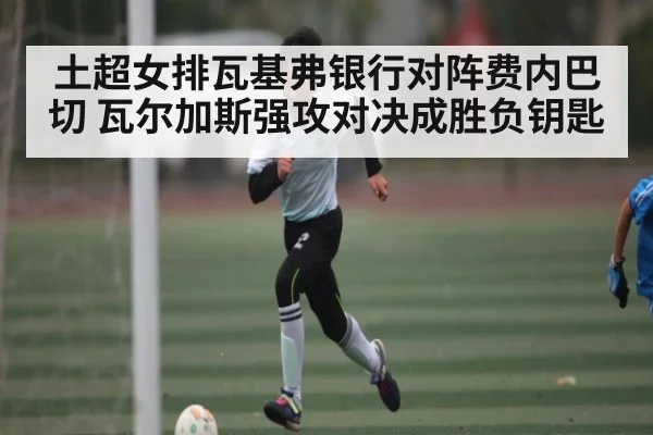 土超女排瓦基弗银行对阵费内巴切 瓦尔加斯强攻对决成胜负钥匙