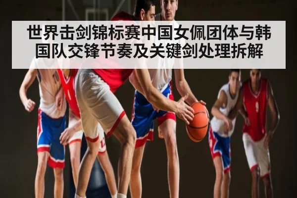 世界击剑锦标赛中国女佩团体与韩国队交锋节奏及关键剑处理拆解